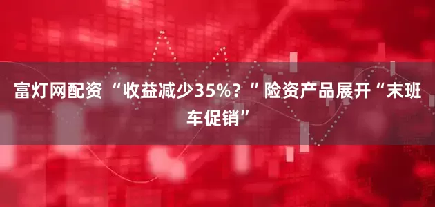 富灯网配资 “收益减少35%？”险资产品展开“末班车促销”