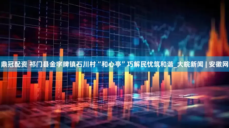 鼎冠配资 祁门县金字牌镇石川村“和心亭”巧解民忧筑和谐_大皖新闻 | 安徽网