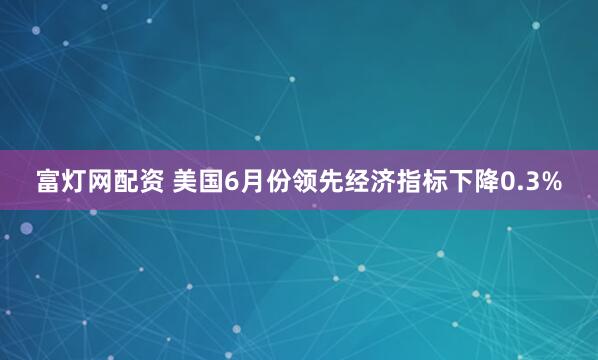 富灯网配资 美国6月份领先经济指标下降0.3%